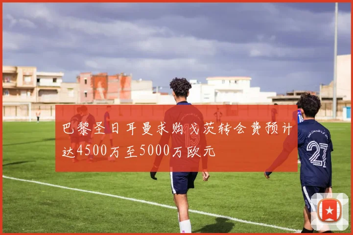 巴黎圣日耳曼求购戈茨转会费预计达4500万至5000万欧元