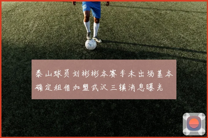 泰山球员刘彬彬本赛季未出场基本确定租借加盟武汉三镇消息曝光