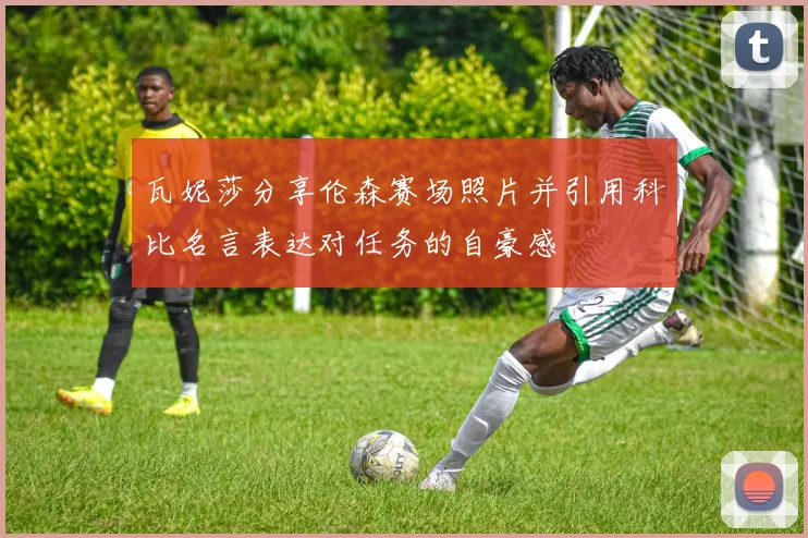 瓦妮莎分享伦森赛场照片并引用科比名言表达对任务的自豪感