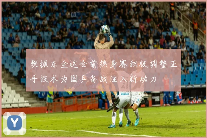 樊振东全运会前热身赛积极调整正手技术为国乒备战注入新动力