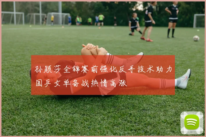 孙颖莎全锦赛前强化反手技术助力国乒女单备战热情高涨