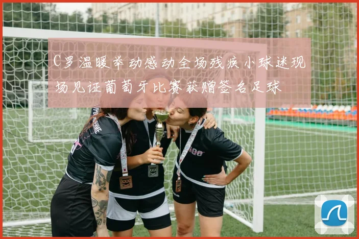 C罗温暖举动感动全场残疾小球迷现场见证葡萄牙比赛获赠签名足球