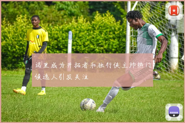诺里成为开拓者和独行侠主帅热门候选人引发关注